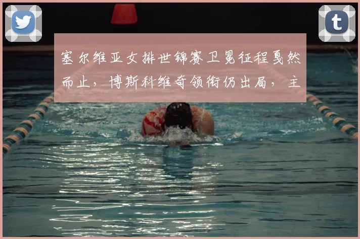 塞尔维亚女排世锦赛卫冕征程戛然而止，博斯科维奇领衔仍出局，主帅公开表态