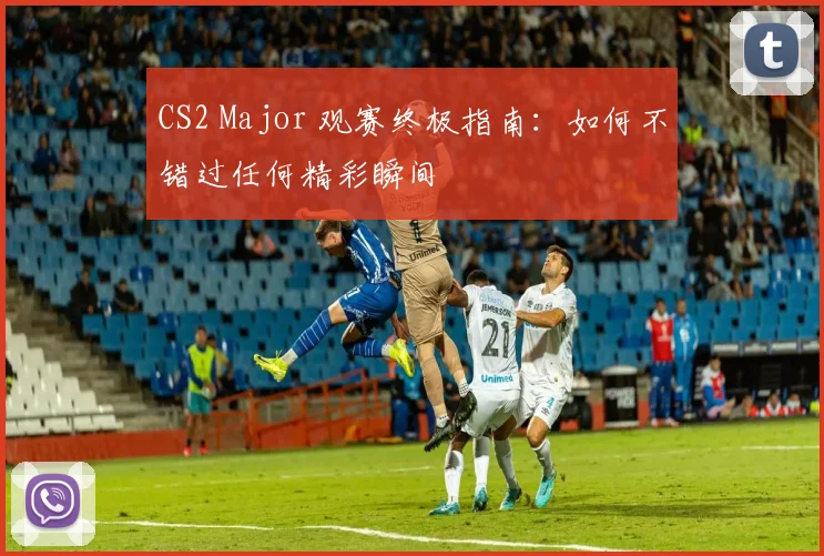 CS2 Major 观赛终极指南：如何不错过任何精彩瞬间