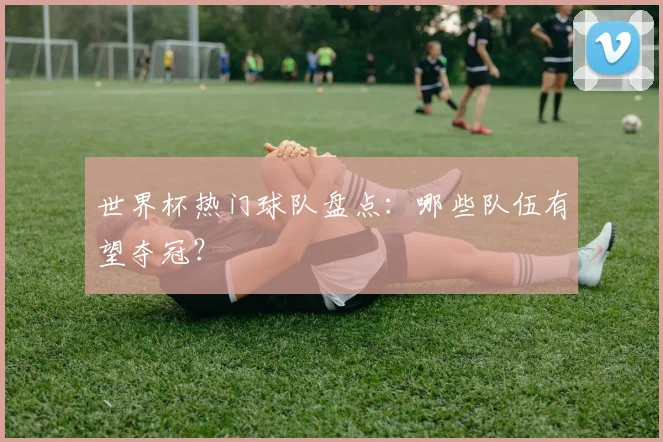 世界杯热门球队盘点：哪些队伍有望夺冠？