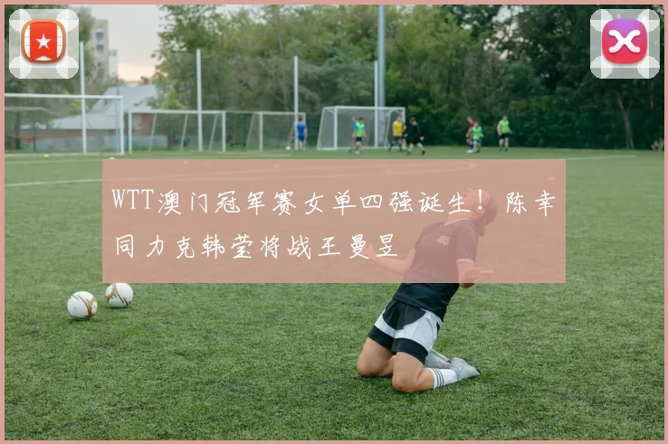 WTT澳门冠军赛女单四强诞生！陈幸同力克韩莹将战王曼昱