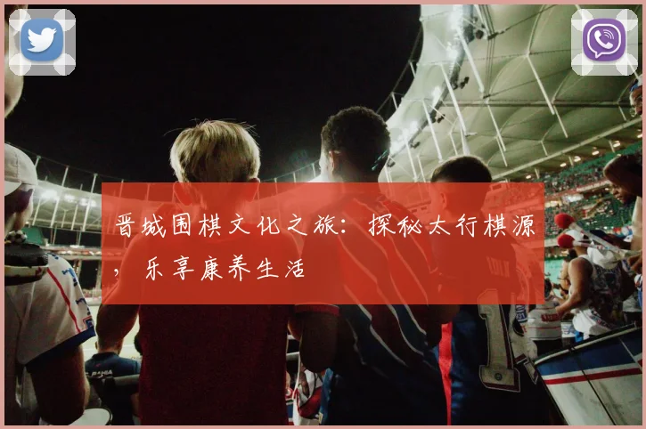 晋城围棋文化之旅：探秘太行棋源，乐享康养生活