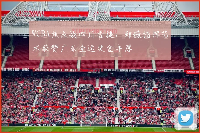 WCBA焦点战四川告捷，郑薇指挥艺术获赞广东全运奖金丰厚