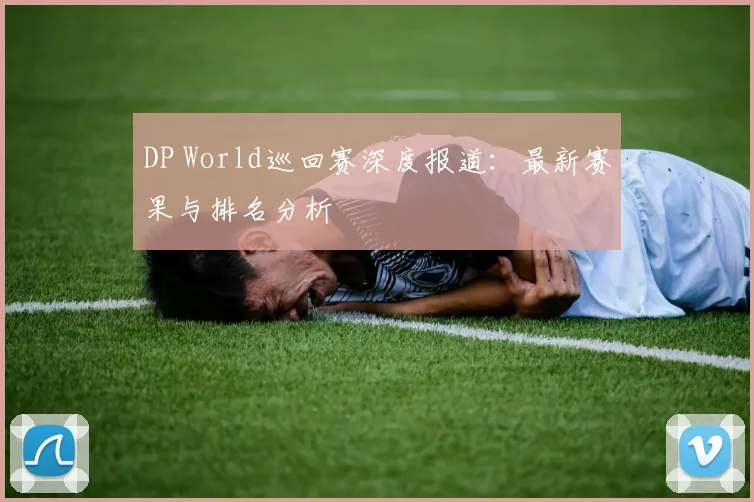 DP World巡回赛深度报道：最新赛果与排名分析