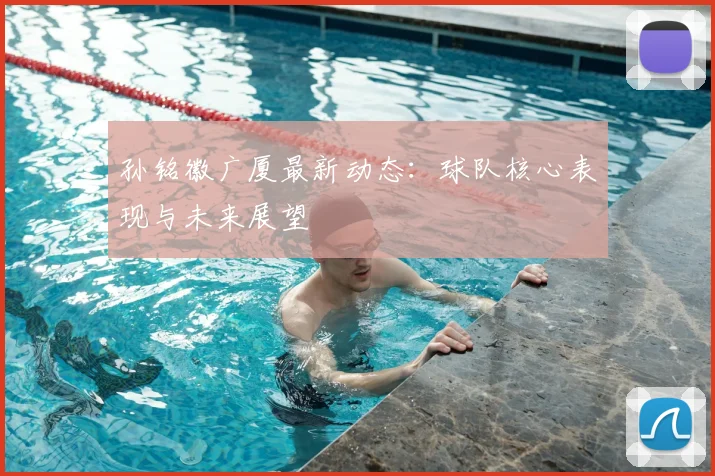 孙铭徽广厦最新动态：球队核心表现与未来展望
