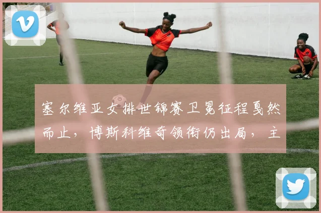 塞尔维亚女排世锦赛卫冕征程戛然而止，博斯科维奇领衔仍出局，主帅公开表态