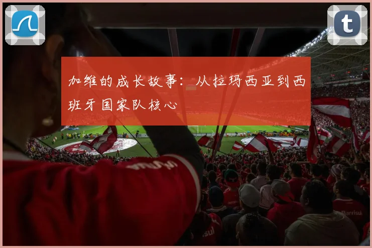 加维的成长故事：从拉玛西亚到西班牙国家队核心